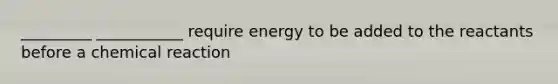 _________ ___________ require energy to be added to the reactants before a chemical reaction