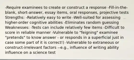 -Require examinees to create or construct a response -Fill-in-the-blank, short-answer, essay items, oral responses, projective tests Strengths: -Relatively easy to write -Well-suited for assessing higher-order cognitive abilities -Eliminates random guessing Weaknesses: -Tests can include relatively few items -Difficult to score in reliable manner -Vulnerable to "feigning" examinee "pretends" to know answer - or responds in a superficial just in case some part of it is correct!) -Vulnerable to extraneous or construct-irrelevant factors --e.g., influence of writing ability influence on a science test