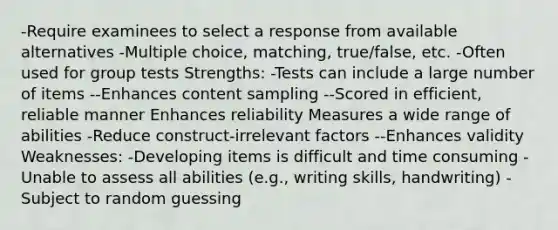 -Require examinees to select a response from available alternatives -Multiple choice, matching, true/false, etc. -Often used for group tests Strengths: -Tests can include a large number of items --Enhances content sampling --Scored in efficient, reliable manner Enhances reliability Measures a wide range of abilities -Reduce construct-irrelevant factors --Enhances validity Weaknesses: -Developing items is difficult and time consuming -Unable to assess all abilities (e.g., writing skills, handwriting) -Subject to random guessing