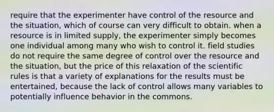 require that the experimenter have control of the resource and the situation, which of course can very difficult to obtain. when a resource is in limited supply, the experimenter simply becomes one individual among many who wish to control it. field studies do not require the same degree of control over the resource and the situation, but the price of this relaxation of the scientific rules is that a variety of explanations for the results must be entertained, because the lack of control allows many variables to potentially influence behavior in the commons.