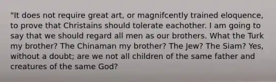 "It does not require great art, or magnifcently trained eloquence, to prove that Christains should tolerate eachother. I am going to say that we should regard all men as our brothers. What the Turk my brother? The Chinaman my brother? The Jew? The Siam? Yes, without a doubt; are we not all children of the same father and creatures of the same God?