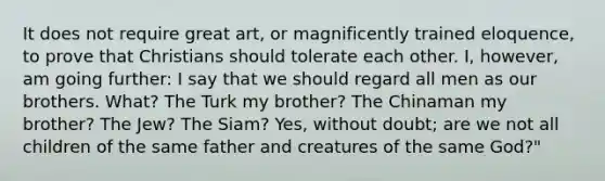 It does not require great art, or magnificently trained eloquence, to prove that Christians should tolerate each other. I, however, am going further: I say that we should regard all men as our brothers. What? The Turk my brother? The Chinaman my brother? The Jew? The Siam? Yes, without doubt; are we not all children of the same father and creatures of the same God?"