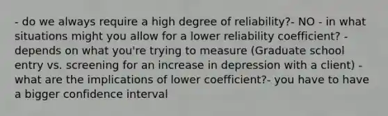 - do we always require a high degree of reliability?- NO - in what situations might you allow for a lower reliability coefficient? - depends on what you're trying to measure (Graduate school entry vs. screening for an increase in depression with a client) - what are the implications of lower coefficient?- you have to have a bigger confidence interval