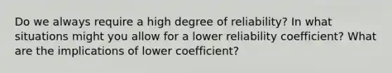 Do we always require a high degree of reliability? In what situations might you allow for a lower reliability coefficient? What are the implications of lower coefficient?