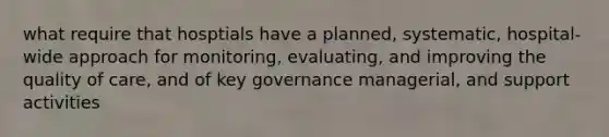 what require that hosptials have a planned, systematic, hospital-wide approach for monitoring, evaluating, and improving the quality of care, and of key governance managerial, and support activities