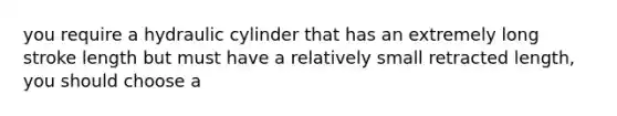 you require a hydraulic cylinder that has an extremely long stroke length but must have a relatively small retracted length, you should choose a
