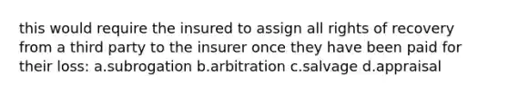 this would require the insured to assign all rights of recovery from a third party to the insurer once they have been paid for their loss: a.subrogation b.arbitration c.salvage d.appraisal