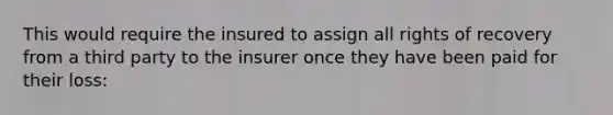 This would require the insured to assign all rights of recovery from a third party to the insurer once they have been paid for their loss: