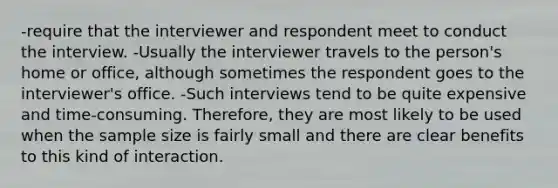 -require that the interviewer and respondent meet to conduct the interview. -Usually the interviewer travels to the person's home or office, although sometimes the respondent goes to the interviewer's office. -Such interviews tend to be quite expensive and time-consuming. Therefore, they are most likely to be used when the sample size is fairly small and there are clear benefits to this kind of interaction.