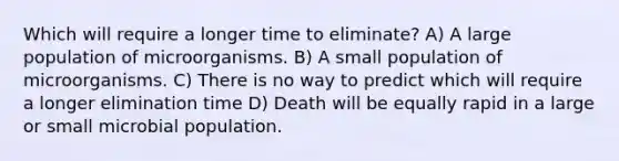 Which will require a longer time to eliminate? A) A large population of microorganisms. B) A small population of microorganisms. C) There is no way to predict which will require a longer elimination time D) Death will be equally rapid in a large or small microbial population.