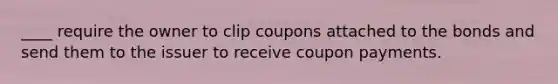 ____ require the owner to clip coupons attached to the bonds and send them to the issuer to receive coupon payments.