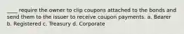 ____ require the owner to clip coupons attached to the bonds and send them to the issuer to receive coupon payments. a. Bearer b. Registered c. Treasury d. Corporate