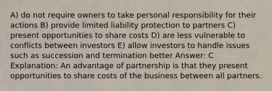 A) do not require owners to take personal responsibility for their actions B) provide limited liability protection to partners C) present opportunities to share costs D) are less vulnerable to conflicts between investors E) allow investors to handle issues such as succession and termination better Answer: C Explanation: An advantage of partnership is that they present opportunities to share costs of the business between all partners.