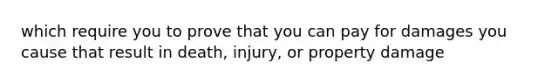 which require you to prove that you can pay for damages you cause that result in death, injury, or property damage