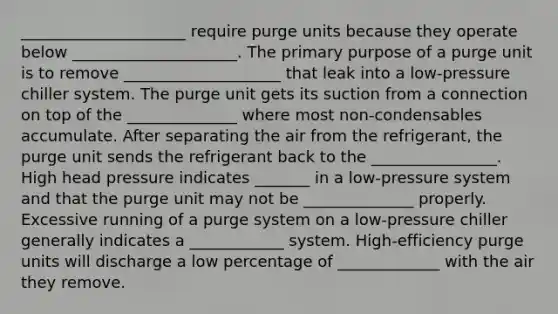 _____________________ require purge units because they operate below _____________________. The primary purpose of a purge unit is to remove ____________________ that leak into a low-pressure chiller system. The purge unit gets its suction from a connection on top of the ______________ where most non-condensables accumulate. After separating the air from the refrigerant, the purge unit sends the refrigerant back to the ________________. High head pressure indicates _______ in a low-pressure system and that the purge unit may not be ______________ properly. Excessive running of a purge system on a low-pressure chiller generally indicates a ____________ system. High-efficiency purge units will discharge a low percentage of _____________ with the air they remove.