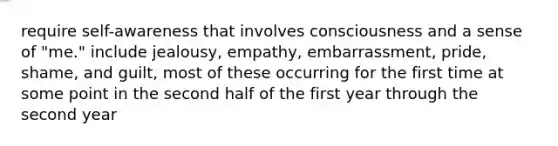 require self-awareness that involves consciousness and a sense of "me." include jealousy, empathy, embarrassment, pride, shame, and guilt, most of these occurring for the first time at some point in the second half of the first year through the second year