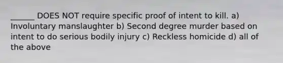 ______ DOES NOT require specific proof of intent to kill. a) Involuntary manslaughter b) Second degree murder based on intent to do serious bodily injury c) Reckless homicide d) all of the above