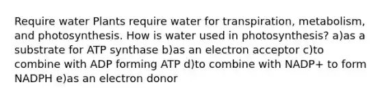 Require water Plants require water for transpiration, metabolism, and photosynthesis. How is water used in photosynthesis? a)as a substrate for ATP synthase b)as an electron acceptor c)to combine with ADP forming ATP d)to combine with NADP+ to form NADPH e)as an electron donor