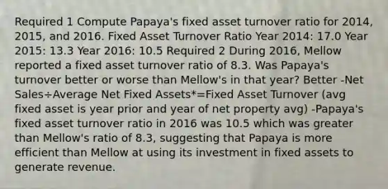 Required 1 Compute Papaya's fixed asset turnover ratio for 2014, 2015, and 2016. Fixed Asset Turnover Ratio Year 2014: 17.0 Year 2015: 13.3 Year 2016: 10.5 Required 2 During 2016, Mellow reported a fixed asset turnover ratio of 8.3. Was Papaya's turnover better or worse than Mellow's in that year? Better -Net Sales÷Average Net Fixed Assets*=Fixed Asset Turnover (avg fixed asset is year prior and year of net property avg) -Papaya's fixed asset turnover ratio in 2016 was 10.5 which was greater than Mellow's ratio of 8.3, suggesting that Papaya is more efficient than Mellow at using its investment in fixed assets to generate revenue.