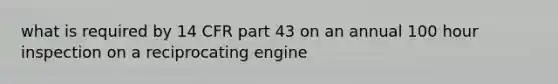 what is required by 14 CFR part 43 on an annual 100 hour inspection on a reciprocating engine