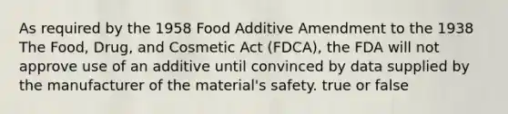 As required by the 1958 Food Additive Amendment to the 1938 The Food, Drug, and Cosmetic Act (FDCA), the FDA will not approve use of an additive until convinced by data supplied by the manufacturer of the material's safety. true or false