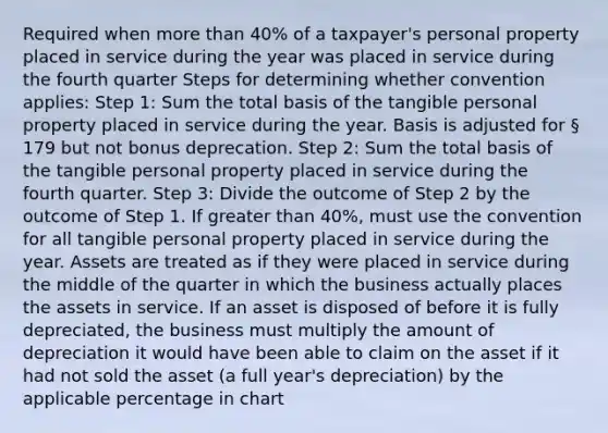 Required when more than 40% of a taxpayer's personal property placed in service during the year was placed in service during the fourth quarter Steps for determining whether convention applies: Step 1: Sum the total basis of the tangible personal property placed in service during the year. Basis is adjusted for § 179 but not bonus deprecation. Step 2: Sum the total basis of the tangible personal property placed in service during the fourth quarter. Step 3: Divide the outcome of Step 2 by the outcome of Step 1. If greater than 40%, must use the convention for all tangible personal property placed in service during the year. Assets are treated as if they were placed in service during the middle of the quarter in which the business actually places the assets in service. If an asset is disposed of before it is fully depreciated, the business must multiply the amount of depreciation it would have been able to claim on the asset if it had not sold the asset (a full year's depreciation) by the applicable percentage in chart