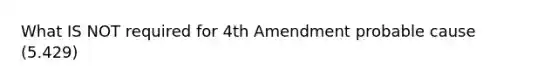 What IS NOT required for 4th Amendment probable cause (5.429)