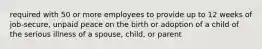 required with 50 or more employees to provide up to 12 weeks of job-secure, unpaid peace on the birth or adoption of a child of the serious illness of a spouse, child, or parent