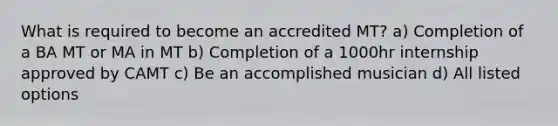 What is required to become an accredited MT? a) Completion of a BA MT or MA in MT b) Completion of a 1000hr internship approved by CAMT c) Be an accomplished musician d) All listed options