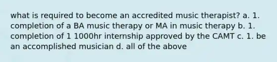 what is required to become an accredited music therapist? a. 1. completion of a BA music therapy or MA in music therapy b. 1. completion of 1 1000hr internship approved by the CAMT c. 1. be an accomplished musician d. all of the above