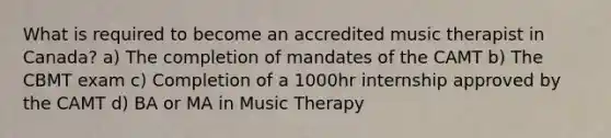 What is required to become an accredited music therapist in Canada? a) The completion of mandates of the CAMT b) The CBMT exam c) Completion of a 1000hr internship approved by the CAMT d) BA or MA in Music Therapy