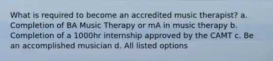 What is required to become an accredited music therapist? a. Completion of BA Music Therapy or mA in music therapy b. Completion of a 1000hr internship approved by the CAMT c. Be an accomplished musician d. All listed options