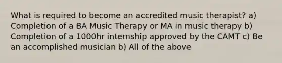 What is required to become an accredited music therapist? a) Completion of a BA Music Therapy or MA in music therapy b) Completion of a 1000hr internship approved by the CAMT c) Be an accomplished musician b) All of the above