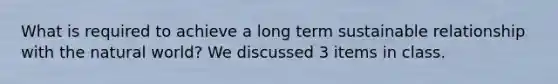 What is required to achieve a long term sustainable relationship with the natural world? We discussed 3 items in class.