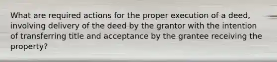 What are required actions for the proper execution of a deed, involving delivery of the deed by the grantor with the intention of transferring title and acceptance by the grantee receiving the property?