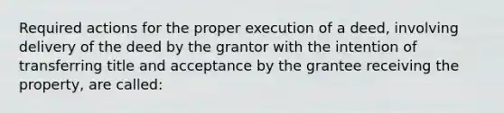 Required actions for the proper execution of a deed, involving delivery of the deed by the grantor with the intention of transferring title and acceptance by the grantee receiving the property, are called: