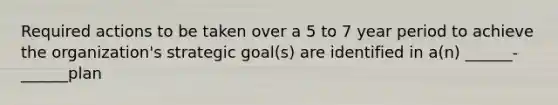 Required actions to be taken over a 5 to 7 year period to achieve the organization's strategic goal(s) are identified in a(n) ______-______plan