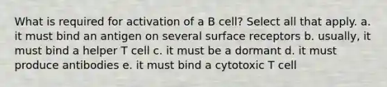 What is required for activation of a B cell? Select all that apply. a. it must bind an antigen on several surface receptors b. usually, it must bind a helper T cell c. it must be a dormant d. it must produce antibodies e. it must bind a cytotoxic T cell