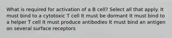 What is required for activation of a B cell? Select all that apply. It must bind to a cytotoxic T cell It must be dormant It must bind to a helper T cell It must produce antibodies It must bind an antigen on several surface receptors