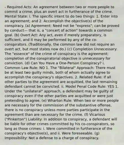 - Required Acts: An agreement between two or more people to commit a crime, plus an overt act in furtherance of the crime. Mental State: i. The specific intent to do two things: 1. Enter into an agreement; and 2. Accomplish the objective(s) of the conspiracy. (a) Agreement: Need not be "express"; can be proved by conduct— that is, a "concert of action" towards a common goal. (b) Overt Act: Any act, even if merely preparatory, is sufficient, and it may be performed by any of the co-conspirators. (Traditionally, the common law did not require an overt act, but most states now do.) (c) Completion Unnecessary: The "essence" of the crime of conspiracy is the agreement; completion of the conspiratorial objective is unnecessary for conviction. (d) Can You Have a One-Person Conspiracy? i. Common Law Rule: NO 1. The "Bilateral" Approach: There must be at least two guilty minds, both of whom actually agree to accomplish the conspiracy's objectives. 2. Related Rule: If all other parties to the agreement are acquitted, the last remaining defendant cannot be convicted. ii. Model Penal Code Rule: YES 1. Under the "unilateral" approach, a defendant may be guilty of conspiracy even if the other parties are acquitted or were just pretending to agree. (e) Wharton Rule: When two or more people are necessary for the commission of the substantive offense, there is no conspiracy unless more parties participate in the agreement than are necessary for the crime. (f) Vicarious ("Pinkerton") Liability: In addition to conspiracy, a defendant will be liable for other crimes committed by his co-conspirators, so long as those crimes: i. Were committed in furtherance of the conspiracy's objective(s), and ii. Were foreseeable. (g) Impossibility: Not a defense to a charge of conspiracy.