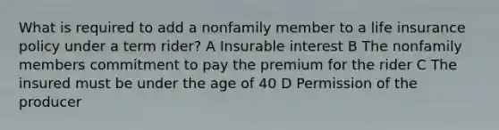 What is required to add a nonfamily member to a life insurance policy under a term rider? A Insurable interest B The nonfamily members commitment to pay the premium for the rider C The insured must be under the age of 40 D Permission of the producer