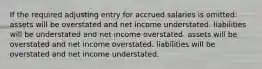 If the required adjusting entry for accrued salaries is omitted: assets will be overstated and net income understated. liabilities will be understated and net income overstated. assets will be overstated and net income overstated. liabilities will be overstated and net income understated.