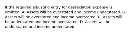 If the required adjusting entry for depreciation expense is omitted: A. Assets will be overstated and income understated. B. Assets will be overstated and income overstated. C. Assets will be understated and income overstated. D. Assets will be understated and income understated.