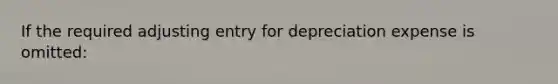 If the required adjusting entry for depreciation expense is omitted: