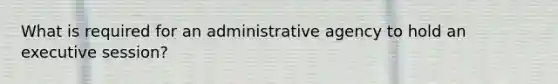 What is required for an administrative agency to hold an executive session?