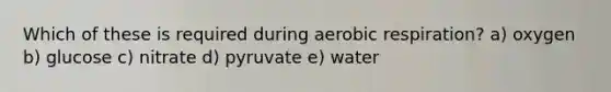 Which of these is required during <a href='https://www.questionai.com/knowledge/kyxGdbadrV-aerobic-respiration' class='anchor-knowledge'>aerobic respiration</a>? a) oxygen b) glucose c) nitrate d) pyruvate e) water