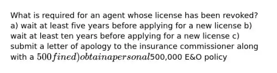 What is required for an agent whose license has been revoked? a) wait at least five years before applying for a new license b) wait at least ten years before applying for a new license c) submit a letter of apology to the insurance commissioner along with a 500 fine d) obtain a personal500,000 E&O policy