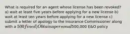 What is required for an agent whose license has been revoked? a) wait at least five years before applying for a new license b) wait at least ten years before applying for a new license c) submit a letter of apology to the Insurance Commissioner along with a 500 fine d) Obtain a personal500,000 E&O policy