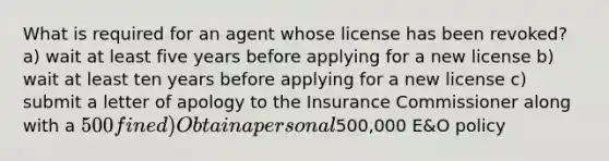 What is required for an agent whose license has been revoked? a) wait at least five years before applying for a new license b) wait at least ten years before applying for a new license c) submit a letter of apology to the Insurance Commissioner along with a 500 fine d) Obtain a personal500,000 E&O policy