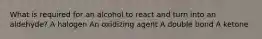 What is required for an alcohol to react and turn into an aldehyde? A halogen An oxidizing agent A double bond A ketone